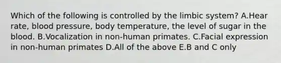 Which of the following is controlled by the limbic system? A.Hear rate, blood pressure, body temperature, the level of sugar in the blood. B.Vocalization in non-human primates. C.Facial expression in non-human primates D.All of the above E.B and C only