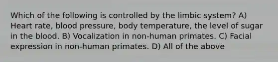 Which of the following is controlled by the limbic system? A) Heart rate, <a href='https://www.questionai.com/knowledge/kD0HacyPBr-blood-pressure' class='anchor-knowledge'>blood pressure</a>, body temperature, the level of sugar in <a href='https://www.questionai.com/knowledge/k7oXMfj7lk-the-blood' class='anchor-knowledge'>the blood</a>. B) Vocalization in non-human primates. C) Facial expression in non-human primates. D) All of the above