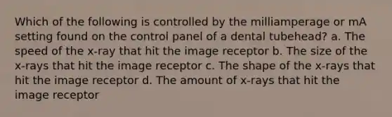 Which of the following is controlled by the milliamperage or mA setting found on the control panel of a dental tubehead? a. The speed of the x-ray that hit the image receptor b. The size of the x-rays that hit the image receptor c. The shape of the x-rays that hit the image receptor d. The amount of x-rays that hit the image receptor