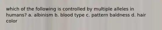 which of the following is controlled by multiple alleles in humans? a. albinism b. blood type c. pattern baldness d. hair color