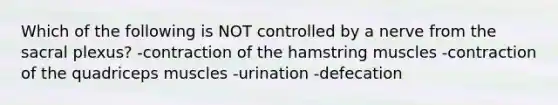 Which of the following is NOT controlled by a nerve from the sacral plexus? -contraction of the hamstring muscles -contraction of the quadriceps muscles -urination -defecation