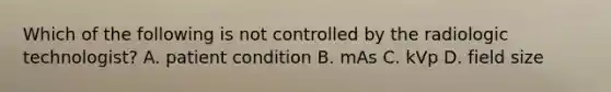 Which of the following is not controlled by the radiologic technologist? A. patient condition B. mAs C. kVp D. field size