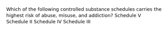 Which of the following controlled substance schedules carries the highest risk of abuse, misuse, and addiction? Schedule V Schedule II Schedule IV Schedule III