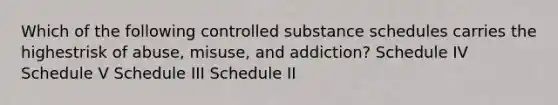 Which of the following controlled substance schedules carries the highestrisk of abuse, misuse, and addiction? Schedule IV Schedule V Schedule III Schedule II