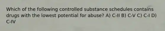 Which of the following controlled substance schedules contains drugs with the lowest potential for abuse? A) C-II B) C-V C) C-I D) C-IV