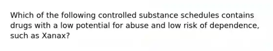 Which of the following controlled substance schedules contains drugs with a low potential for abuse and low risk of dependence, such as Xanax?