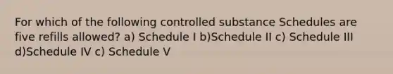 For which of the following controlled substance Schedules are five refills allowed? a) Schedule I b)Schedule II c) Schedule III d)Schedule IV c) Schedule V