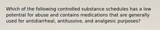 Which of the following controlled substance schedules has a low potential for abuse and contains medications that are generally used for antidiarrheal, antitussive, and analgesic purposes?