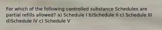 For which of the following controlled substance Schedules are partial refills allowed? a) Schedule I b)Schedule II c) Schedule III d)Schedule IV c) Schedule V