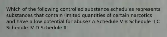 Which of the following controlled substance schedules represents substances that contain limited quantities of certain narcotics and have a low potential for abuse? A Schedule V B Schedule II C Schedule IV D Schedule III