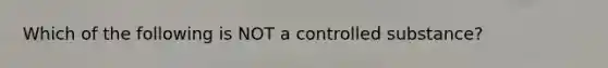 Which of the following is NOT a controlled substance?