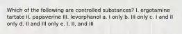 Which of the following are controlled substances? I. ergotamine tartate II. papaverine III. levorphanol a. I only b. III only c. I and II only d. II and III only e. I, II, and III