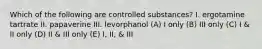 Which of the following are controlled substances? I. ergotamine tartrate II. papaverine III. levorphanol (A) I only (B) III only (C) I & II only (D) II & III only (E) I, II, & III