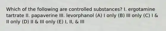 Which of the following are controlled substances? I. ergotamine tartrate II. papaverine III. levorphanol (A) I only (B) III only (C) I & II only (D) II & III only (E) I, II, & III