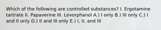 Which of the following are controlled substances? I. Ergotamine tartrate II. Papaverine III. Levorphanol A.) I only B.) III only C.) I and II only D.) II and III only E.) I, II, and III