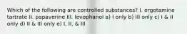 Which of the following are controlled substances? I. ergotamine tartrate II. papaverine III. levophanol a) I only b) III only c) I & II only d) II & III only e) I, II, & III