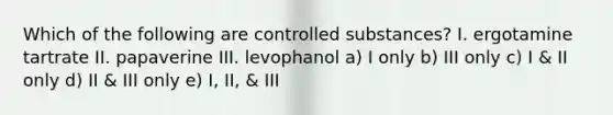 Which of the following are controlled substances? I. ergotamine tartrate II. papaverine III. levophanol a) I only b) III only c) I & II only d) II & III only e) I, II, & III