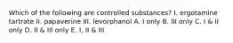 Which of the following are controlled substances? I. ergotamine tartrate II. papaverine III. levorphanol A. I only B. III only C. I & II only D. II & III only E. I, II & III