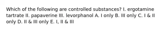 Which of the following are controlled substances? I. ergotamine tartrate II. papaverine III. levorphanol A. I only B. III only C. I & II only D. II & III only E. I, II & III