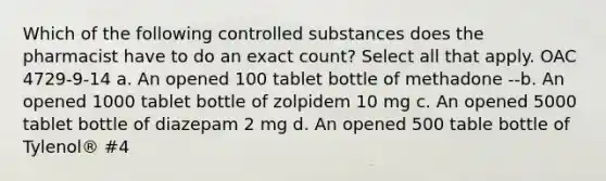 Which of the following controlled substances does the pharmacist have to do an exact count? Select all that apply. OAC 4729-9-14 a. An opened 100 tablet bottle of methadone --b. An opened 1000 tablet bottle of zolpidem 10 mg c. An opened 5000 tablet bottle of diazepam 2 mg d. An opened 500 table bottle of Tylenol® #4