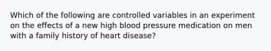 Which of the following are controlled variables in an experiment on the effects of a new high blood pressure medication on men with a family history of heart disease?