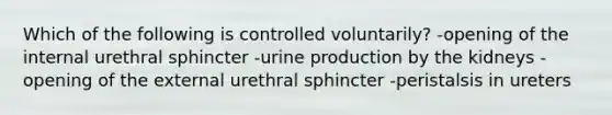 Which of the following is controlled voluntarily? -opening of the internal urethral sphincter -urine production by the kidneys -opening of the external urethral sphincter -peristalsis in ureters