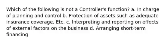 Which of the following is not a Controller's function? a. In charge of planning and control b. Protection of assets such as adequate insurance coverage. Etc. c. Interpreting and reporting on effects of external factors on the business d. Arranging short-term financing