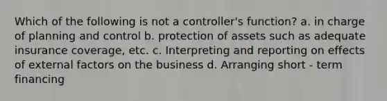 Which of the following is not a controller's function? a. in charge of planning and control b. protection of assets such as adequate insurance coverage, etc. c. Interpreting and reporting on effects of external factors on the business d. Arranging short - term financing