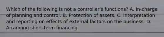 Which of the following is not a controller's functions? A. In-charge of planning and control. B. Protection of assets. C. Interpretation and reporting on effects of external factors on the business. D. Arranging short-term financing.