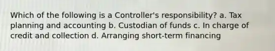 Which of the following is a Controller's responsibility? a. Tax planning and accounting b. Custodian of funds c. In charge of credit and collection d. Arranging short-term financing