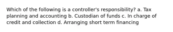 Which of the following is a controller's responsibility? a. Tax planning and accounting b. Custodian of funds c. In charge of credit and collection d. Arranging short term financing