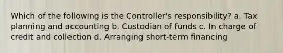 Which of the following is the Controller's responsibility? a. Tax planning and accounting b. Custodian of funds c. In charge of credit and collection d. Arranging short-term financing