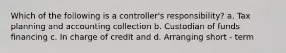 Which of the following is a controller's responsibility? a. Tax planning and accounting collection b. Custodian of funds financing c. In charge of credit and d. Arranging short - term