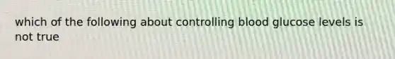 which of the following about controlling blood glucose levels is not true