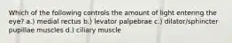 Which of the following controls the amount of light entering the eye? a.) medial rectus b.) levator palpebrae c.) dilator/sphincter pupillae muscles d.) ciliary muscle