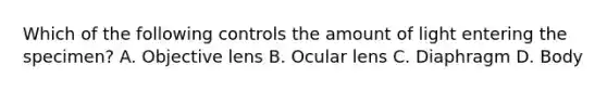 Which of the following controls the amount of light entering the specimen? A. Objective lens B. Ocular lens C. Diaphragm D. Body