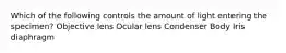 Which of the following controls the amount of light entering the specimen? Objective lens Ocular lens Condenser Body Iris diaphragm