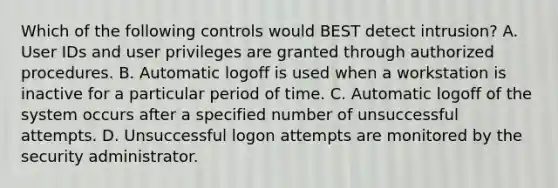 Which of the following controls would BEST detect intrusion? A. User IDs and user privileges are granted through authorized procedures. B. Automatic logoff is used when a workstation is inactive for a particular period of time. C. Automatic logoff of the system occurs after a specified number of unsuccessful attempts. D. Unsuccessful logon attempts are monitored by the security administrator.