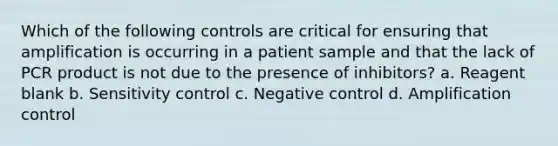 Which of the following controls are critical for ensuring that amplification is occurring in a patient sample and that the lack of PCR product is not due to the presence of inhibitors? a. Reagent blank b. Sensitivity control c. Negative control d. Amplification control