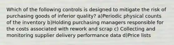 Which of the following controls is designed to mitigate the risk of purchasing goods of inferior quality? a)Periodic physical counts of the inventory b)Holding purchasing managers responsible for the costs associated with rework and scrap c) Collecting and monitoring supplier delivery performance data d)Price lists