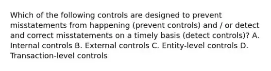 Which of the following controls are designed to prevent misstatements from happening (prevent controls) and / or detect and correct misstatements on a timely basis (detect controls)? A. Internal controls B. External controls C. Entity-level controls D. Transaction-level controls