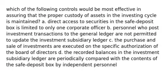 which of the following controls would be most effective in assuring that the proper custody of assets in the investing cycle is maintained? a. direct access to securities in the safe-deposit box is limited to only one corporate officer b. personnel who post investment transactions to the general ledger are not permitted to update the investment subsidiary ledger c. the purchase and sale of investments are executed on the specific authorization of the board of directors d. the recorded balances in the investment subsidiary ledger are periodically compared with the contents of the safe-deposit box by independent personnel