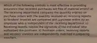 Which of the following controls is most effective in providing assurance that recorded purchases are free of material errors? a) The receiving department compares the quantity ordered on purchase orders with the quantity received on receiving reports. b) Vendors' invoices are compared with purchase orders by an employee who is independent of the receiving department. c) Receiving reports require the signature of the individual who authorized the purchase. d) Purchase orders, receiving reports, and vendors' invoices are independently matched in preparing vouchers.