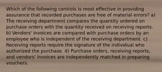 Which of the following controls is most effective in providing assurance that recorded purchases are free of material errors? a) The receiving department compares the quantity ordered on purchase orders with the quantity received on receiving reports. b) Vendors' invoices are compared with purchase orders by an employee who is independent of the receiving department. c) Receiving reports require the signature of the individual who authorized the purchase. d) Purchase orders, receiving reports, and vendors' invoices are independently matched in preparing vouchers.