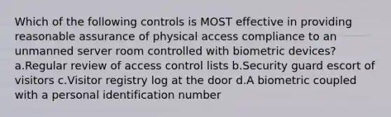 Which of the following controls is MOST effective in providing reasonable assurance of physical access compliance to an unmanned server room controlled with biometric devices? a.Regular review of access control lists b.Security guard escort of visitors c.Visitor registry log at the door d.A biometric coupled with a personal identification number