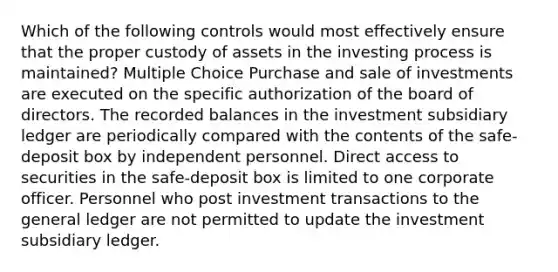 Which of the following controls would most effectively ensure that the proper custody of assets in the investing process is maintained? Multiple Choice Purchase and sale of investments are executed on the specific authorization of the board of directors. The recorded balances in the investment subsidiary ledger are periodically compared with the contents of the safe-deposit box by independent personnel. Direct access to securities in the safe-deposit box is limited to one corporate officer. Personnel who post investment transactions to the general ledger are not permitted to update the investment subsidiary ledger.