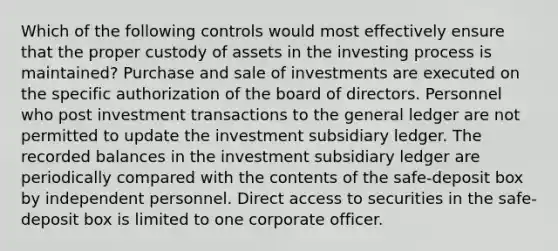 Which of the following controls would most effectively ensure that the proper custody of assets in the investing process is maintained? Purchase and sale of investments are executed on the specific authorization of the board of directors. Personnel who post investment transactions to the general ledger are not permitted to update the investment subsidiary ledger. The recorded balances in the investment subsidiary ledger are periodically compared with the contents of the safe-deposit box by independent personnel. Direct access to securities in the safe-deposit box is limited to one corporate officer.