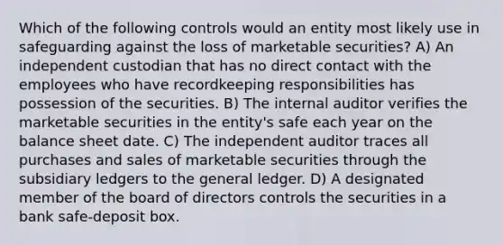 Which of the following controls would an entity most likely use in safeguarding against the loss of marketable securities? A) An independent custodian that has no direct contact with the employees who have recordkeeping responsibilities has possession of the securities. B) The internal auditor verifies the marketable securities in the entity's safe each year on the balance sheet date. C) The independent auditor traces all purchases and sales of marketable securities through the subsidiary ledgers to the general ledger. D) A designated member of the board of directors controls the securities in a bank safe-deposit box.