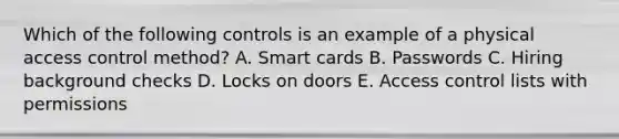 Which of the following controls is an example of a physical access control method? A. Smart cards B. Passwords C. Hiring background checks D. Locks on doors E. Access control lists with permissions