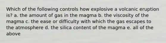 Which of the following controls how explosive a volcanic eruption is? a. the amount of gas in the magma b. the viscosity of the magma c. the ease or difficulty with which the gas escapes to the atmosphere d. the silica content of the magma e. all of the above